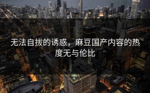 无法自拔的诱惑，麻豆国产内容的热度无与伦比