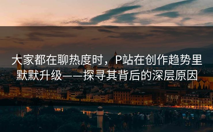 大家都在聊热度时,P站在创作趋势里默默升级——探寻其背后的深层原因 大家都在聊热度时,P站在创作趋势里默默升级——探寻其背后的深层原因