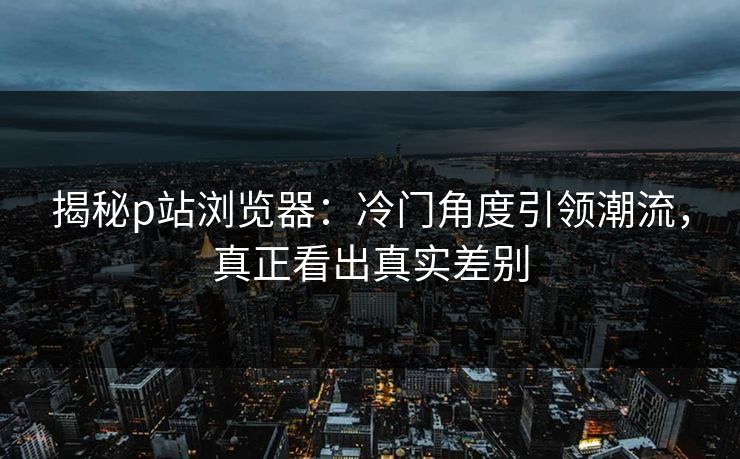 揭秘p站浏览器：冷门角度引领潮流，真正看出真实差别