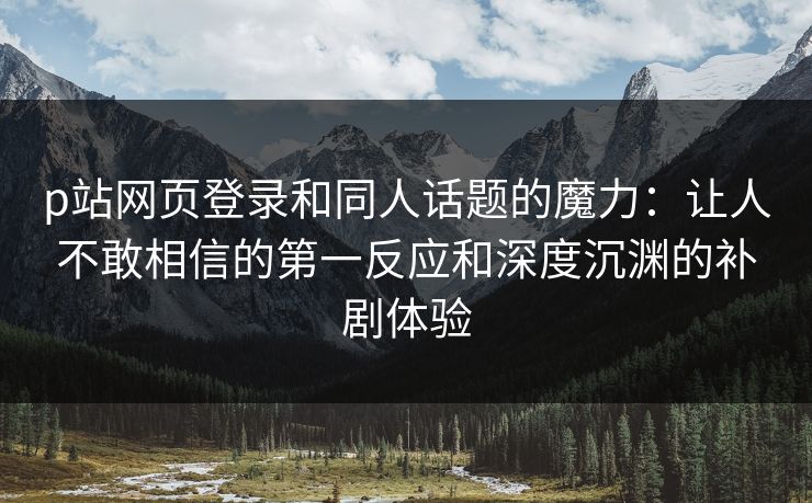 p站网页登录和同人话题的魔力:让人不敢相信的第一反应和深度沉渊的补剧体验 p站网页登录和同人话题的魔力:让人不敢相信的第一反应和深度沉渊的补剧体验