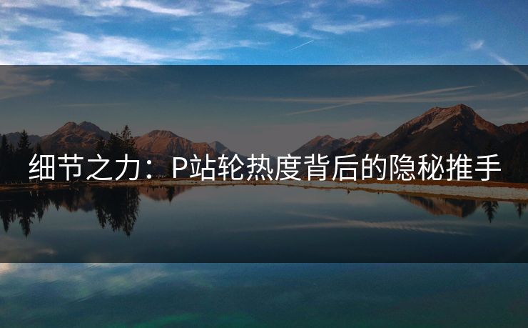 细节之力:P站轮热度背后的隐秘推手 细节之力:P站轮热度背后的隐秘推手