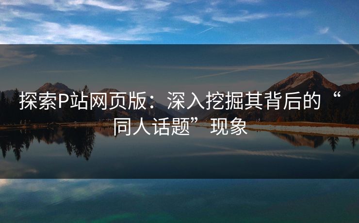 探索P站网页版:深入挖掘其背后的“同人话题”现象 探索P站网页版:深入挖掘其背后的“同人话题”现象