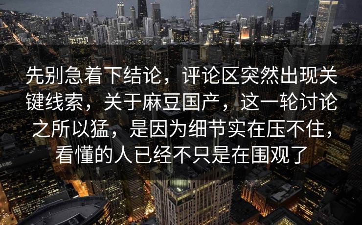 先别急着下结论,评论区突然出现关键线索,关于麻豆国产,这一轮讨论之所以猛,是因为细节实在压不住,看懂的人已经不只是在围观了 先别急着下结论,评论区突然出现关键线索,关于麻豆国产,这一轮讨论之所以猛,是因为细节实在压不住,看懂的人已经不只是在围观了