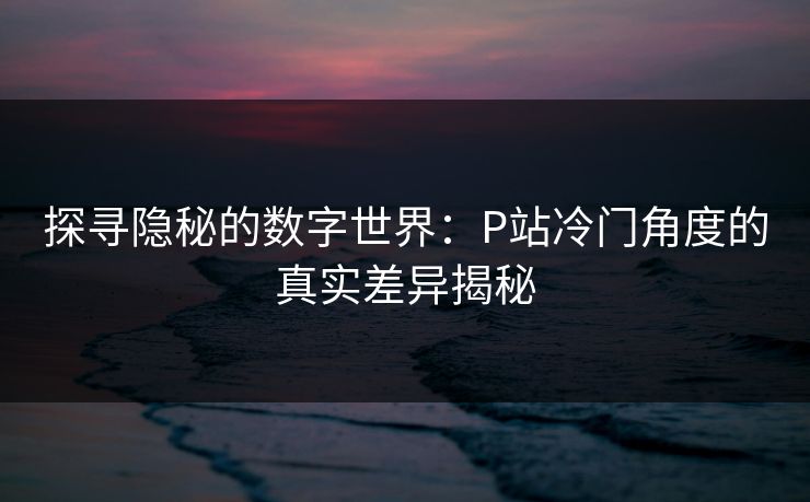 探寻隐秘的数字世界:P站冷门角度的真实差异揭秘 探寻隐秘的数字世界:P站冷门角度的真实差异揭秘