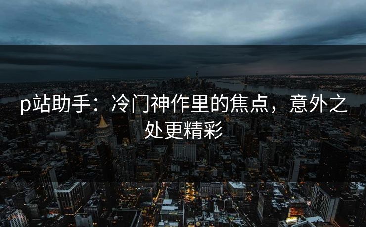 p站助手:冷门神作里的焦点,意外之处更精彩 p站助手:冷门神作里的焦点,意外之处更精彩