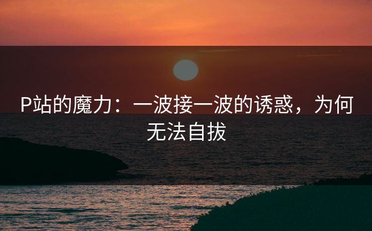 P站的魔力:一波接一波的诱惑,为何无法自拔 P站的魔力:一波接一波的诱惑,为何无法自拔