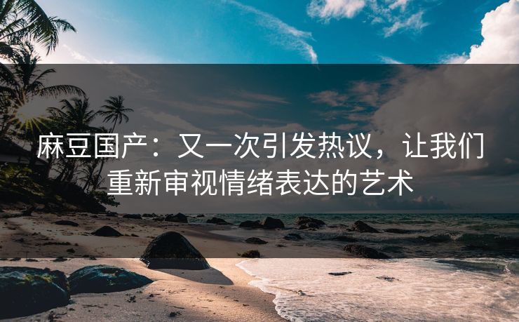 麻豆国产:又一次引发热议,让我们重新审视情绪表达的艺术 麻豆国产:又一次引发热议,让我们重新审视情绪表达的艺术