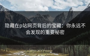 隐藏在p站网页背后的宝藏：你永远不会发现的重要秘密