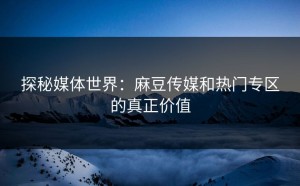 探秘媒体世界：麻豆传媒和热门专区的真正价值