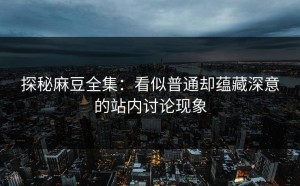 探秘麻豆全集：看似普通却蕴藏深意的站内讨论现象