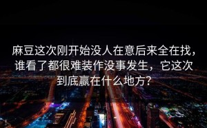 麻豆这次刚开始没人在意后来全在找，谁看了都很难装作没事发生，它这次到底赢在什么地方？