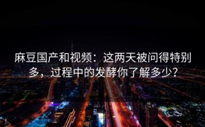 麻豆国产和视频：这两天被问得特别多，过程中的发酵你了解多少？