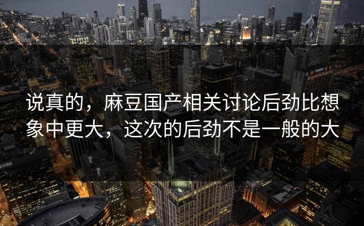 说真的,麻豆国产相关讨论后劲比想象中更大,这次的后劲不是一般的大 说真的,麻豆国产相关讨论后劲比想象中更大,这次的后劲不是一般的大