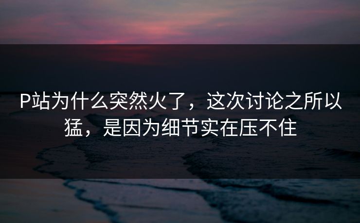 P站为什么突然火了,这次讨论之所以猛,是因为细节实在压不住 P站为什么突然火了,这次讨论之所以猛,是因为细节实在压不住
