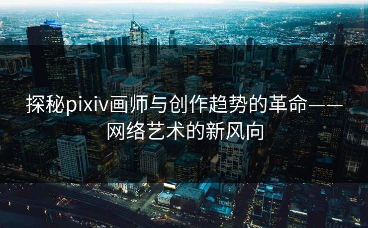 探秘pixiv画师与创作趋势的革命——网络艺术的新风向 探秘pixiv画师与创作趋势的革命——网络艺术的新风向