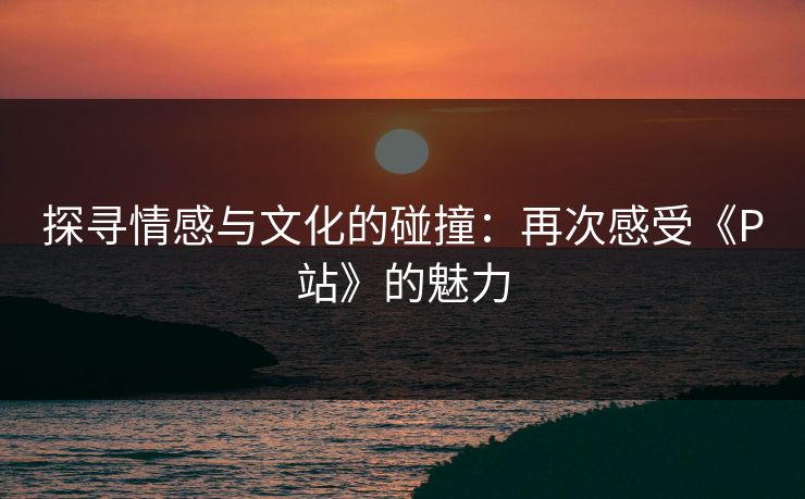 探寻情感与文化的碰撞:再次感受《P站》的魅力 探寻情感与文化的碰撞:再次感受《P站》的魅力