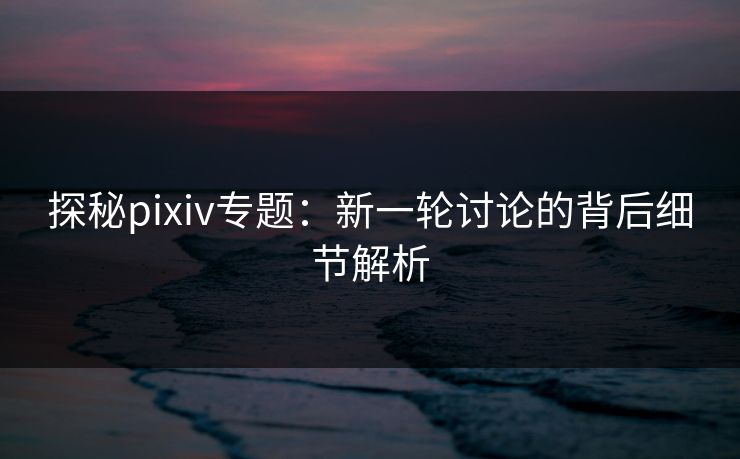 探秘pixiv专题:新一轮讨论的背后细节解析 探秘pixiv专题:新一轮讨论的背后细节解析