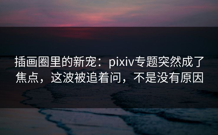 插画圈里的新宠:pixiv专题突然成了焦点,这波被追着问,不是没有原因 插画圈里的新宠:pixiv专题突然成了焦点,这波被追着问,不是没有原因