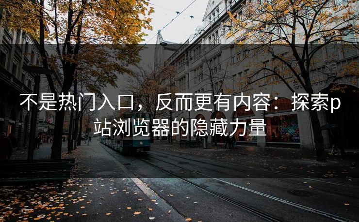 不是热门入口,反而更有内容:探索p站浏览器的隐藏力量 不是热门入口,反而更有内容:探索p站浏览器的隐藏力量