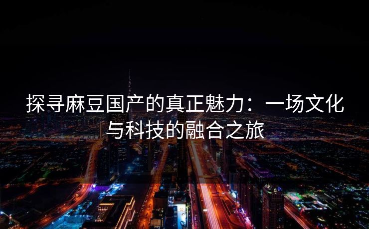 探寻麻豆国产的真正魅力:一场文化与科技的融合之旅 探寻麻豆国产的真正魅力:一场文化与科技的融合之旅