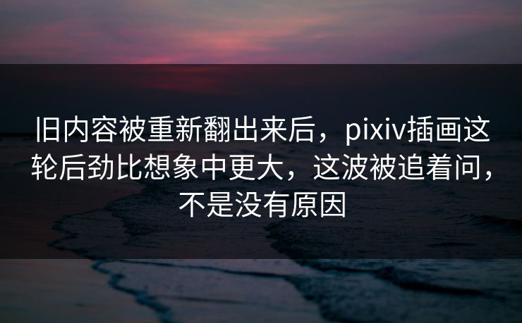 旧内容被重新翻出来后,pixiv插画这轮后劲比想象中更大,这波被追着问,不是没有原因 旧内容被重新翻出来后,pixiv插画这轮后劲比想象中更大,这波被追着问,不是没有原因