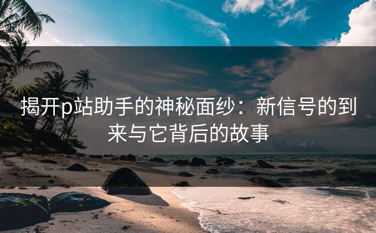揭开p站助手的神秘面纱:新信号的到来与它背后的故事 揭开p站助手的神秘面纱:新信号的到来与它背后的故事