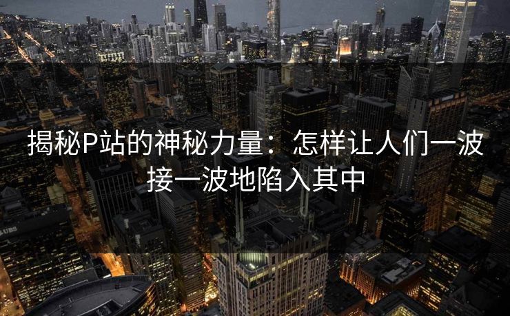揭秘P站的神秘力量:怎样让人们一波接一波地陷入其中 揭秘P站的神秘力量:怎样让人们一波接一波地陷入其中