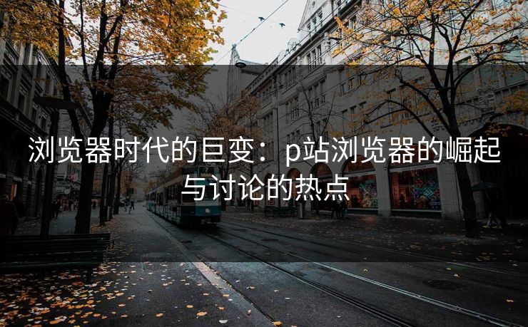 浏览器时代的巨变:p站浏览器的崛起与讨论的热点 浏览器时代的巨变:p站浏览器的崛起与讨论的热点