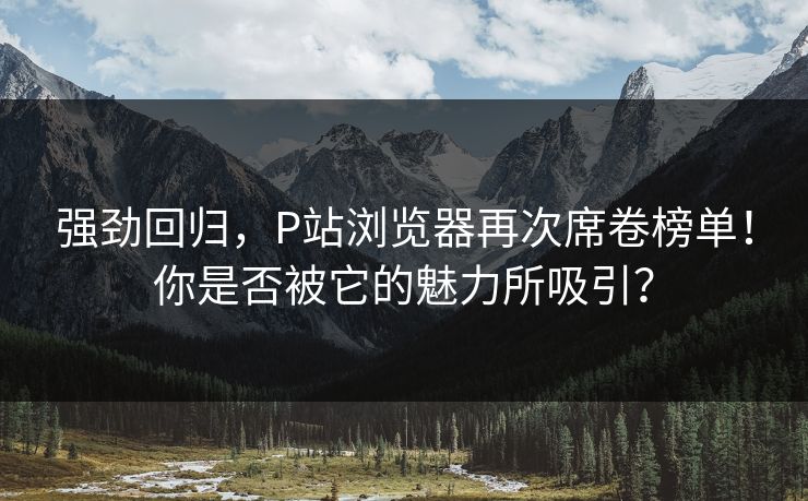 强劲回归，P站浏览器再次席卷榜单！你是否被它的魅力所吸引？