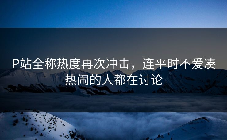 P站全称热度再次冲击，连平时不爱凑热闹的人都在讨论