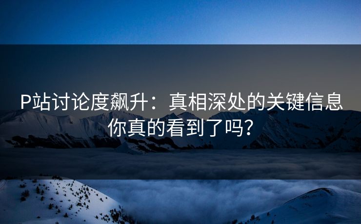 P站讨论度飙升:真相深处的关键信息你真的看到了吗? P站讨论度飙升:真相深处的关键信息你真的看到了吗?