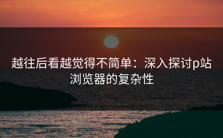 越往后看越觉得不简单:深入探讨p站浏览器的复杂性 越往后看越觉得不简单:深入探讨p站浏览器的复杂性
