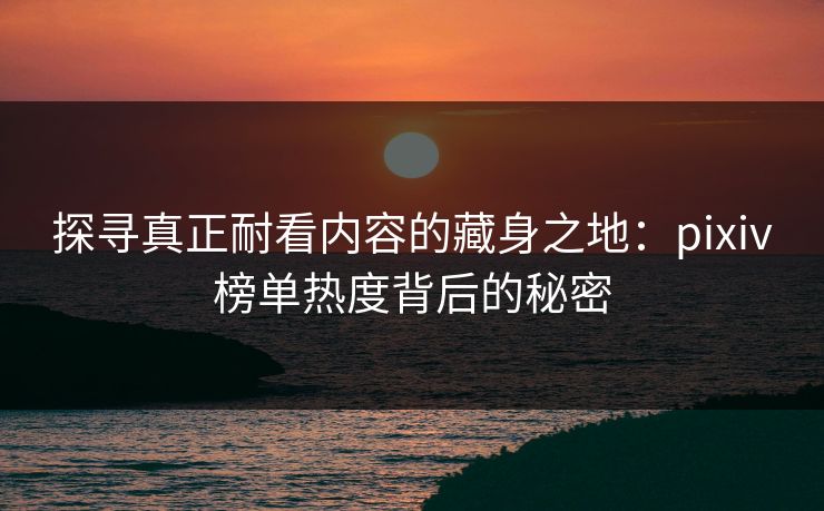 探寻真正耐看内容的藏身之地:pixiv榜单热度背后的秘密 探寻真正耐看内容的藏身之地:pixiv榜单热度背后的秘密