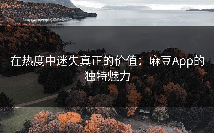 在热度中迷失真正的价值:麻豆App的独特魅力 在热度中迷失真正的价值:麻豆App的独特魅力