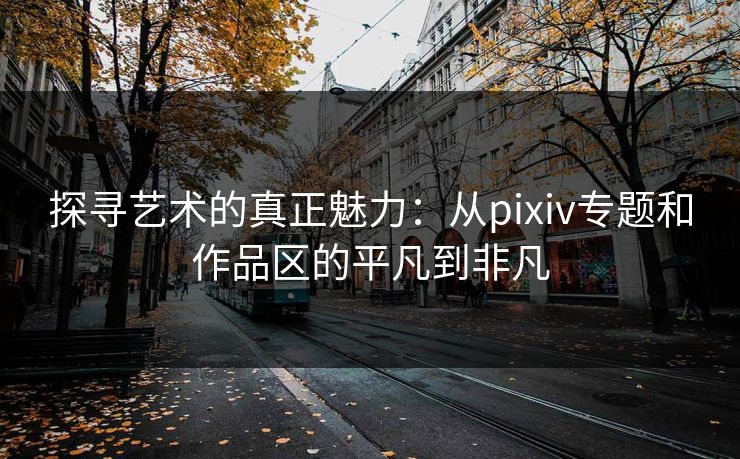 探寻艺术的真正魅力:从pixiv专题和作品区的平凡到非凡 探寻艺术的真正魅力:从pixiv专题和作品区的平凡到非凡