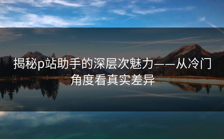 揭秘p站助手的深层次魅力——从冷门角度看真实差异 揭秘p站助手的深层次魅力——从冷门角度看真实差异