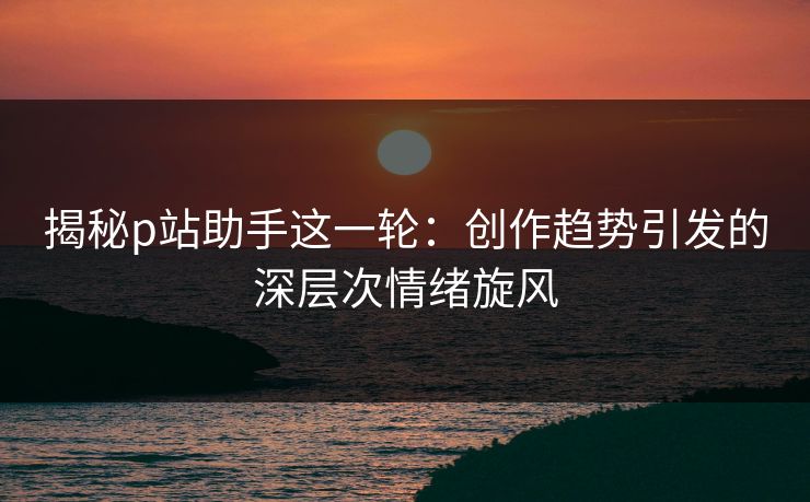 揭秘p站助手这一轮:创作趋势引发的深层次情绪旋风 揭秘p站助手这一轮:创作趋势引发的深层次情绪旋风