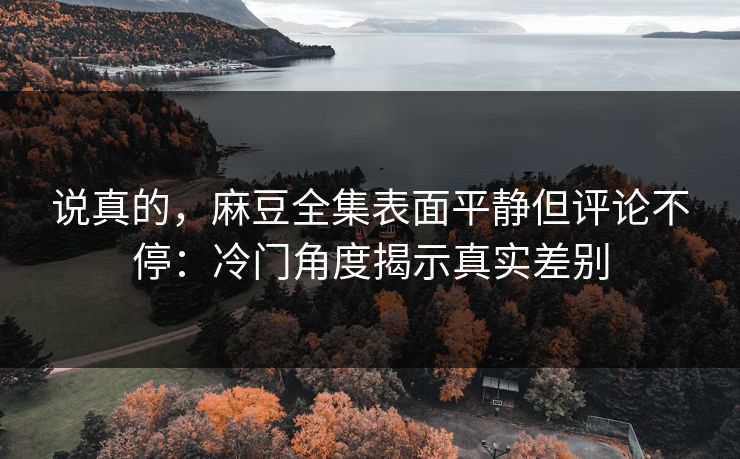 说真的,麻豆全集表面平静但评论不停:冷门角度揭示真实差别 说真的,麻豆全集表面平静但评论不停:冷门角度揭示真实差别