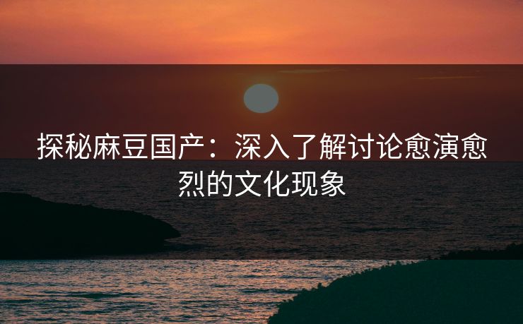 探秘麻豆国产:深入了解讨论愈演愈烈的文化现象 探秘麻豆国产:深入了解讨论愈演愈烈的文化现象