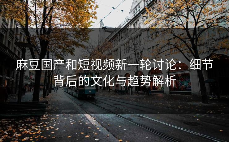 麻豆国产和短视频新一轮讨论:细节背后的文化与趋势解析 麻豆国产和短视频新一轮讨论:细节背后的文化与趋势解析