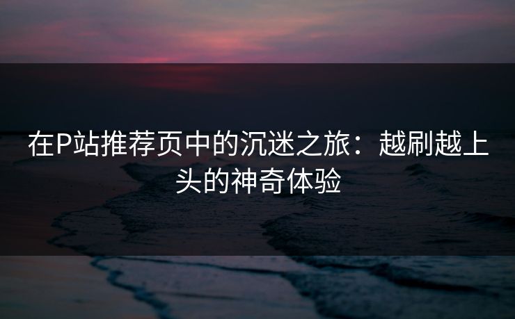 在P站推荐页中的沉迷之旅:越刷越上头的神奇体验 在P站推荐页中的沉迷之旅:越刷越上头的神奇体验