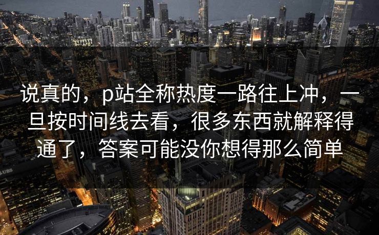说真的，p站全称热度一路往上冲，一旦按时间线去看，很多东西就解释得通了，答案可能没你想得那么简单