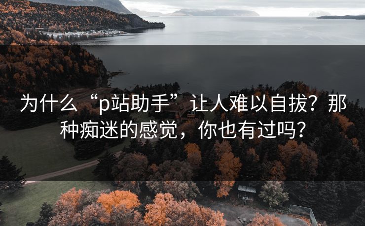 为什么“p站助手”让人难以自拔?那种痴迷的感觉,你也有过吗? 为什么“p站助手”让人难以自拔?那种痴迷的感觉,你也有过吗?