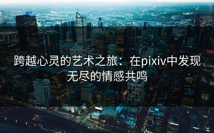 跨越心灵的艺术之旅:在pixiv中发现无尽的情感共鸣 跨越心灵的艺术之旅:在pixiv中发现无尽的情感共鸣