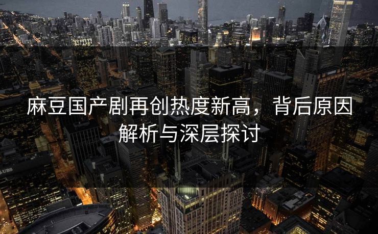 麻豆国产剧再创热度新高,背后原因解析与深层探讨 麻豆国产剧再创热度新高,背后原因解析与深层探讨