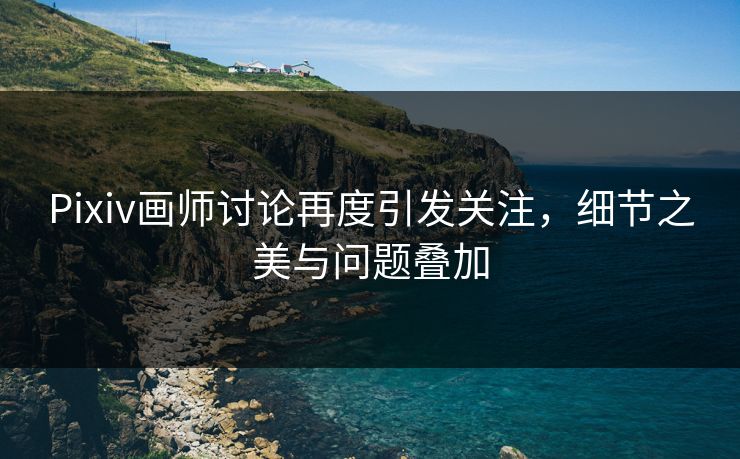 Pixiv画师讨论再度引发关注,细节之美与问题叠加 Pixiv画师讨论再度引发关注,细节之美与问题叠加