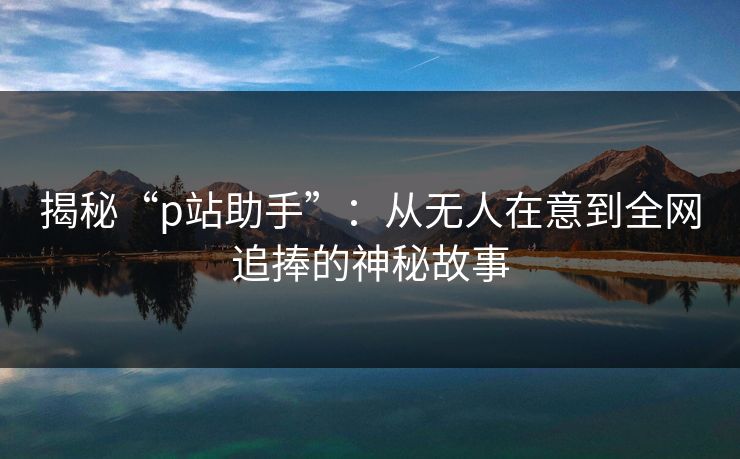 揭秘“p站助手”:从无人在意到全网追捧的神秘故事 揭秘“p站助手”:从无人在意到全网追捧的神秘故事
