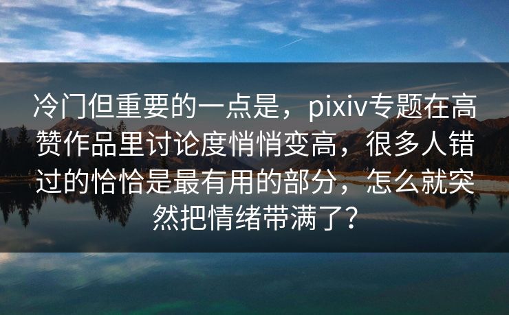 冷门但重要的一点是,pixiv专题在高赞作品里讨论度悄悄变高,很多人错过的恰恰是最有用的部分,怎么就突然把情绪带满了? 冷门但重要的一点是,pixiv专题在高赞作品里讨论度悄悄变高,很多人错过的恰恰是最有用的部分,怎么就突然把情绪带满了?
